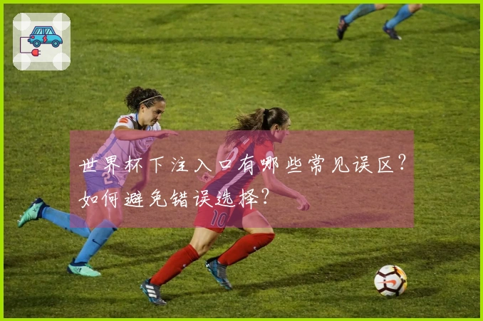 世界杯下注入口有哪些常见误区？如何避免错误选择？